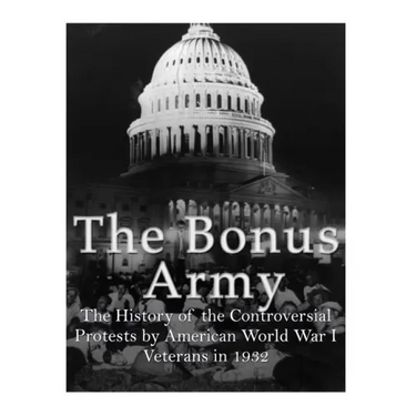 The Bonus Army: The History of the Controversial Protests by American World War I Veterans in 1932