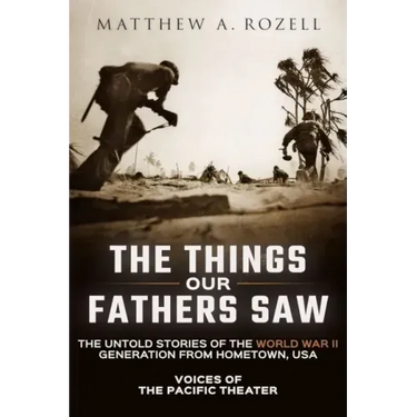 The Things Our Fathers Saw: Voices of the Pacific Theater: The Untold Stories of the World War II Generation from Hometown, USA