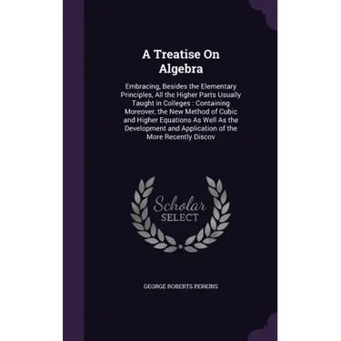 A Treatise On Algebra: Embracing, Besides the Elementary Principles, All the Higher Parts Usually Taught in Colleges: Containing Moreover, th