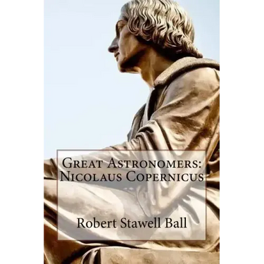 Great Astronomers: Nicolaus Copernicus Robert Stawell Ball