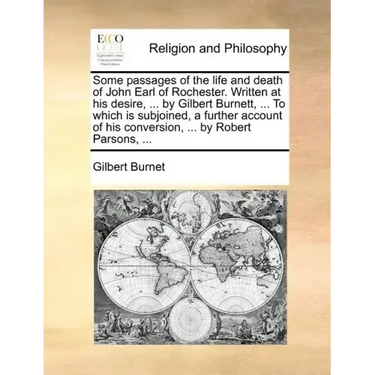 Some Passages of the Life and Death of John Earl of Rochester. Written at His Desire, ... by Gilbert Burnett, ... to Which Is Subjoined, a Further Acc