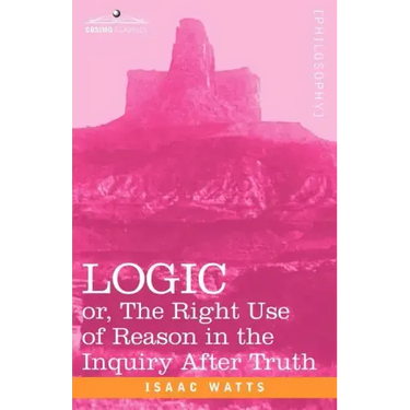 Logic: Or, the Right Use of Reason in the Inquiry After Truth
