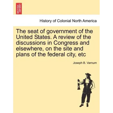 The Seat of Government of the United States. a Review of the Discussions in Congress and Elsewhere, on the Site and Plans of the Federal City, Etc