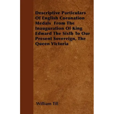 Descriptive Particulars Of English Coronation Medals From The Inauguration Of King Edward The Sixth To Our Present Sovereign, The Queen Victoria