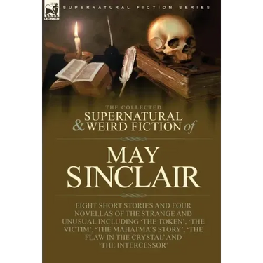 The Collected Supernatural and Weird Fiction of May Sinclair: Eight Short Stories and Four Novellas of the Strange and Unusual Including 'The Token',
