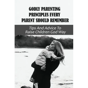 Godly Parenting Principles Every Parent Should Remember: Tips And Advice To Raise Children God Way: Bible Verses To Teach Your Child
