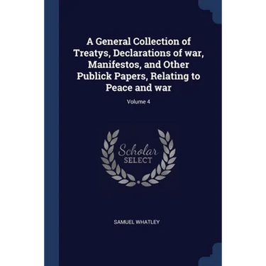 A General Collection of Treatys, Declarations of war, Manifestos, and Other Publick Papers, Relating to Peace and war; Volume 4