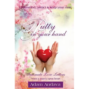 Putty In Your Hand: How To Understand, Attract & Keep Your Man - Intimate Love Letters From A Man's Open Heart
