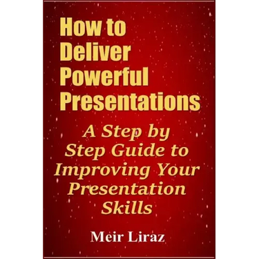 How to Deliver Powerful Presentations - A Step by Step Guide to Improving Your Presentation Skills
