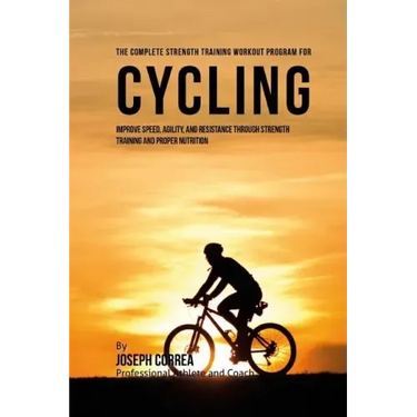 The Complete Strength Training Workout Program for Cycling: Improve speed, agility, and resistance through strength training and proper nutrition