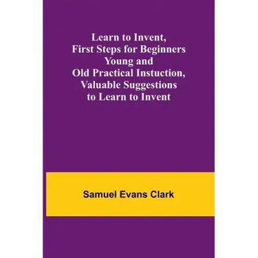 Learn to Invent, First Steps for Beginners Young and Old Practical Instuction, Valuable Suggestions to Learn to Invent