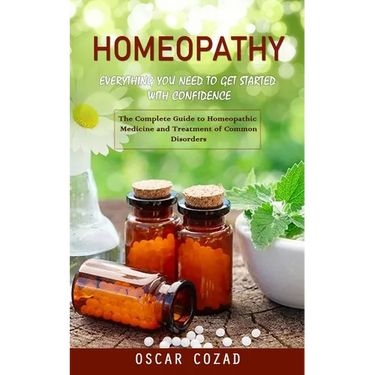 Homeopathy: Everything You Need to Get Started With Confidence (The Complete Guide to Homeopathic Medicine and Treatment of Common Disorders)