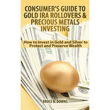 Consumer's Guide to Gold IRA Rollovers and Precious Metals Investing: How to Invest in Gold and Silver to Protect and Preserve Wealth