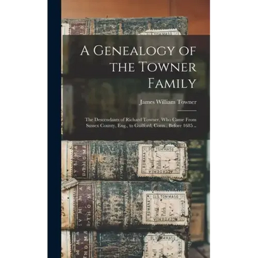 A Genealogy of the Towner Family; the Descendants of Richard Towner, who Came From Sussex County, Eng., to Guilford, Conn., Before 1685 ..