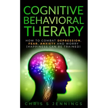 Cognitive Behavioral Therapy: How to Combat Depression, Fear, Anxiety and Worry (Happiness can be trained)
