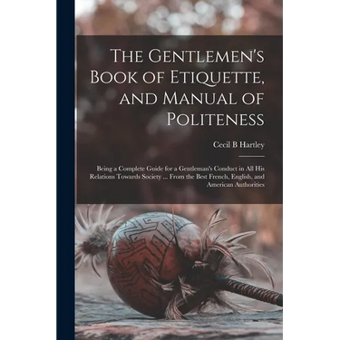 The Gentlemen's Book of Etiquette, and Manual of Politeness: Being a Complete Guide for a Gentleman's Conduct in All His Relations Towards Society ...