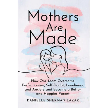 Mothers Are Made: How One Mom Overcame Perfectionism, Self-Doubt, Loneliness, and Anxiety and Became a Better and Happier Parent