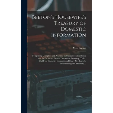 Beeton's Housewife's Treasury of Domestic Information: Comprising Complete and Practical Instructions on the House and Its Furniture, Artistic Decorat