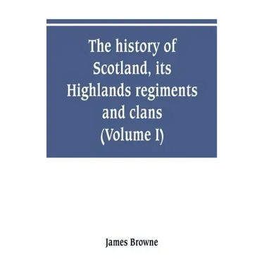 The history of Scotland, its Highlands, regiments and clans (Volume I)