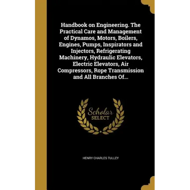 Handbook on Engineering. The Practical Care and Management of Dynamos, Motors, Boilers, Engines, Pumps, Inspirators and Injectors, Refrigerating Machi
