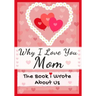 Why I Love You Mom: The Book I Wrote About Us Perfect for Kids Valentine's Day Gift, Birthdays, Christmas, Anniversaries, Mother's Day or