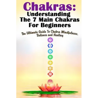 Chakras: Understanding The 7 Main Chakras For Beginners: The Ultimate Guide To Chakra Mindfulness, Balance and Healing