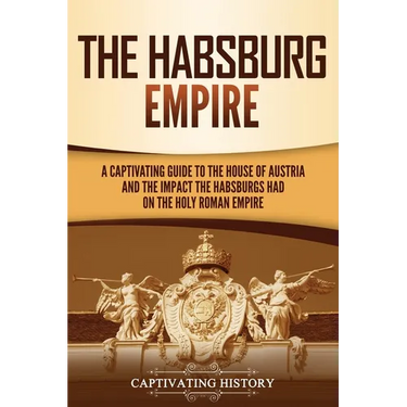 The Habsburg Empire: A Captivating Guide to the House of Austria and the Impact the Habsburgs Had on the Holy Roman Empire