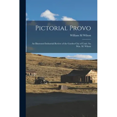 Pictorial Provo: an Illustrated Industrial Review of the Garden City of Utah /by Wm. M. Wilson