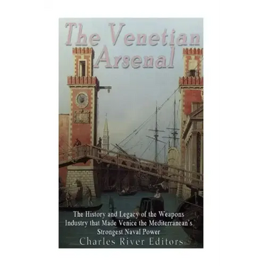 The Venetian Arsenal: The History and Legacy of the Weapons Industry that Made Venice the Mediterranean's Strongest Naval Power