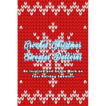 Crochet Christmas Sweater Patterns: Be Inspired and Get to Work on Your Holiday Sweaters: Adorable Holiday Sweater