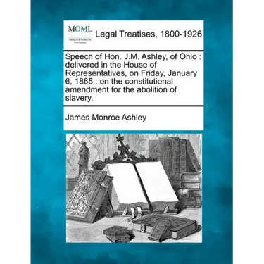 Speech of Hon. J.M. Ashley, of Ohio: Delivered in the House of Representatives, on Friday, January 6, 1865: On the Constitutional Amendment for the Ab