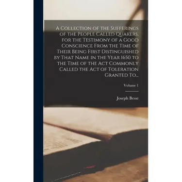 A Collection of the Sufferings of the People Called Quakers, for the Testimony of a Good Conscience From the Time of Their Being First Distinguished b