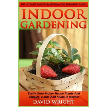 Indoor Gardening: The Ultimate Indoor Gardening For Beginners Guide! - Easily Grow Indoor House Plants And Veggies, Herbs, And Fruits In Weeks!