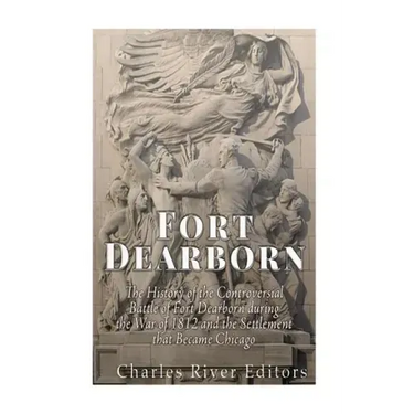 Fort Dearborn: The History of the Controversial Battle of Fort Dearborn during the War of 1812 and the Settlement that Became Chicago
