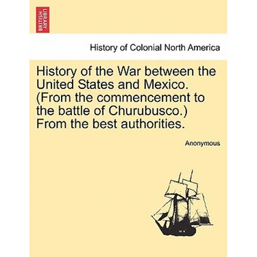 History of the War Between the United States and Mexico. (from the Commencement to the Battle of Churubusco.) from the Best Authorities.