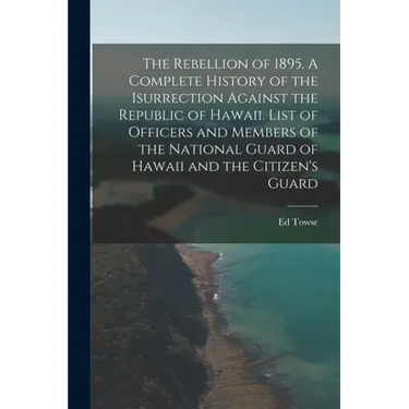 The Rebellion of 1895. A Complete History of the Isurrection Against the Republic of Hawaii. List of Officers and Members of the National Guard of Haw