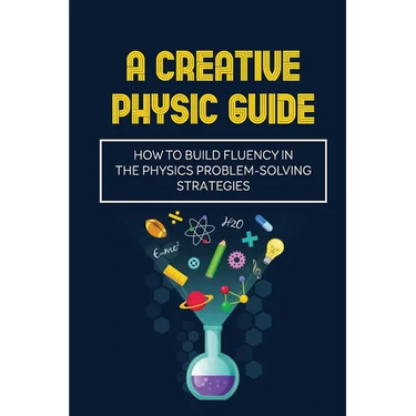 A Creative Physic Guide: How To Build Fluency In The Physics Problem-Solving Strategies: Creative Physics Problems