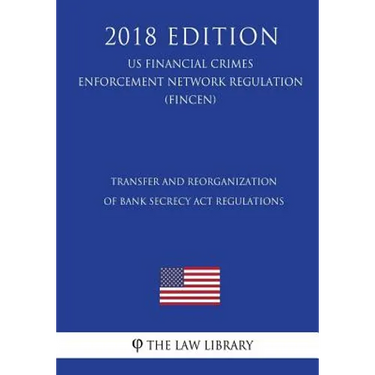 Transfer and Reorganization of Bank Secrecy Act Regulations (US Financial Crimes Enforcement Network Regulation) (FINCEN) (2018 Edition)