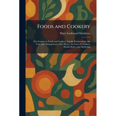 Foods and Cookery: First Lessons in Foods and Cookery, Family Relationships, the Care and Management of the House, the Care of Children, Health Rules,