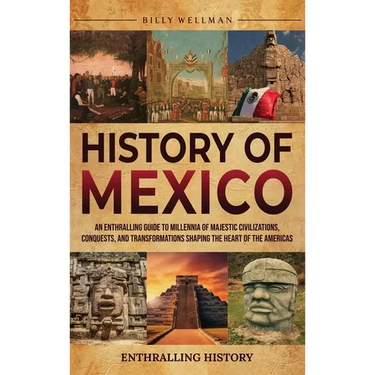 History of Mexico: An Enthralling Guide to Millennia of Majestic Civilizations, Conquests, and Transformations Shaping the Heart of the Americas