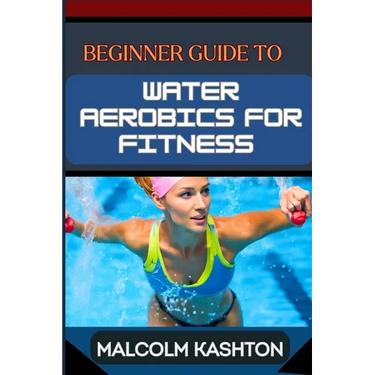 Beginner Guide to Water Aerobics for Fitness: Master Aquatic Exercises, Aqua Workouts, And Pool Fitness Techniques For Weight Loss, Cardiovascular Hea