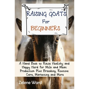 Raising Goats for Beginners: A Hand Book to Raise Healthy and Happy Herd for Milk and Meat Production Plus Breeding, Routine Care, Marketing and More