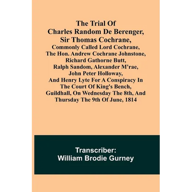 The Trial of Charles Random de Berenger, Sir Thomas Cochrane, commonly called Lord Cochrane, the Hon. Andrew Cochrane Johnstone, Richard Gathorne Butt
