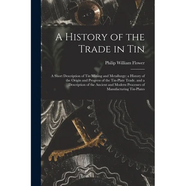 A History of the Trade in Tin: A Short Description of Tin Mining and Metallurgy; a History of the Origin and Progress of the Tin-Plate Trade. and a D