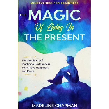 Mindfulness For Beginners: THE MAGIC OF LIVING IN THE PRESENT - The Simple Art of Practicing Gratefulness To Achieve Happiness and Peace