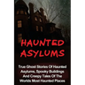 Haunted Asylums: True Ghost Stories Of Haunted Asylums, Spooky Buildings And Creepy Tales Of The Worlds Most Haunted Places
