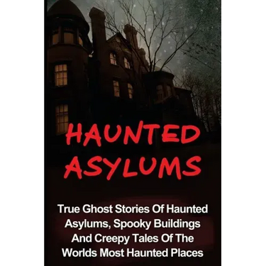 Haunted Asylums: True Ghost Stories Of Haunted Asylums, Spooky Buildings And Creepy Tales Of The Worlds Most Haunted Places