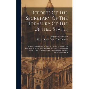 Reports Of The Secretary Of The Treasury Of The United States: Prepared In Obedience To The Act Of May 10, 1800 ... To Which Are Prefixed The Reports