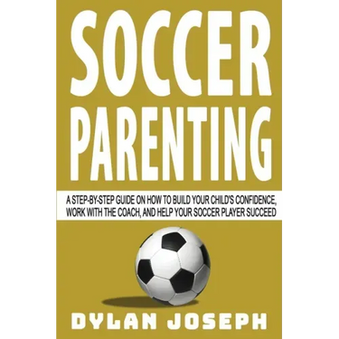 Soccer Parenting: A Step-by-Step Guide on How to Build Your Child's Confidence, Work with the Coach, and Help Your Soccer Player Succeed