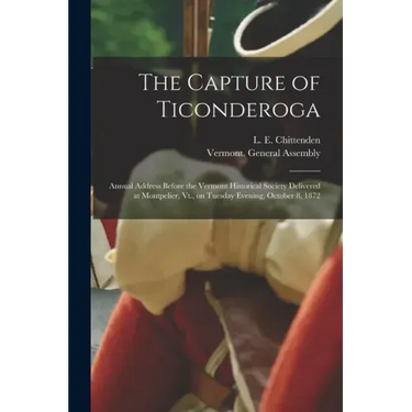 The Capture of Ticonderoga: Annual Address Before the Vermont Historical Society Delivered at Montpelier, Vt., on Tuesday Evening, October 8, 1872